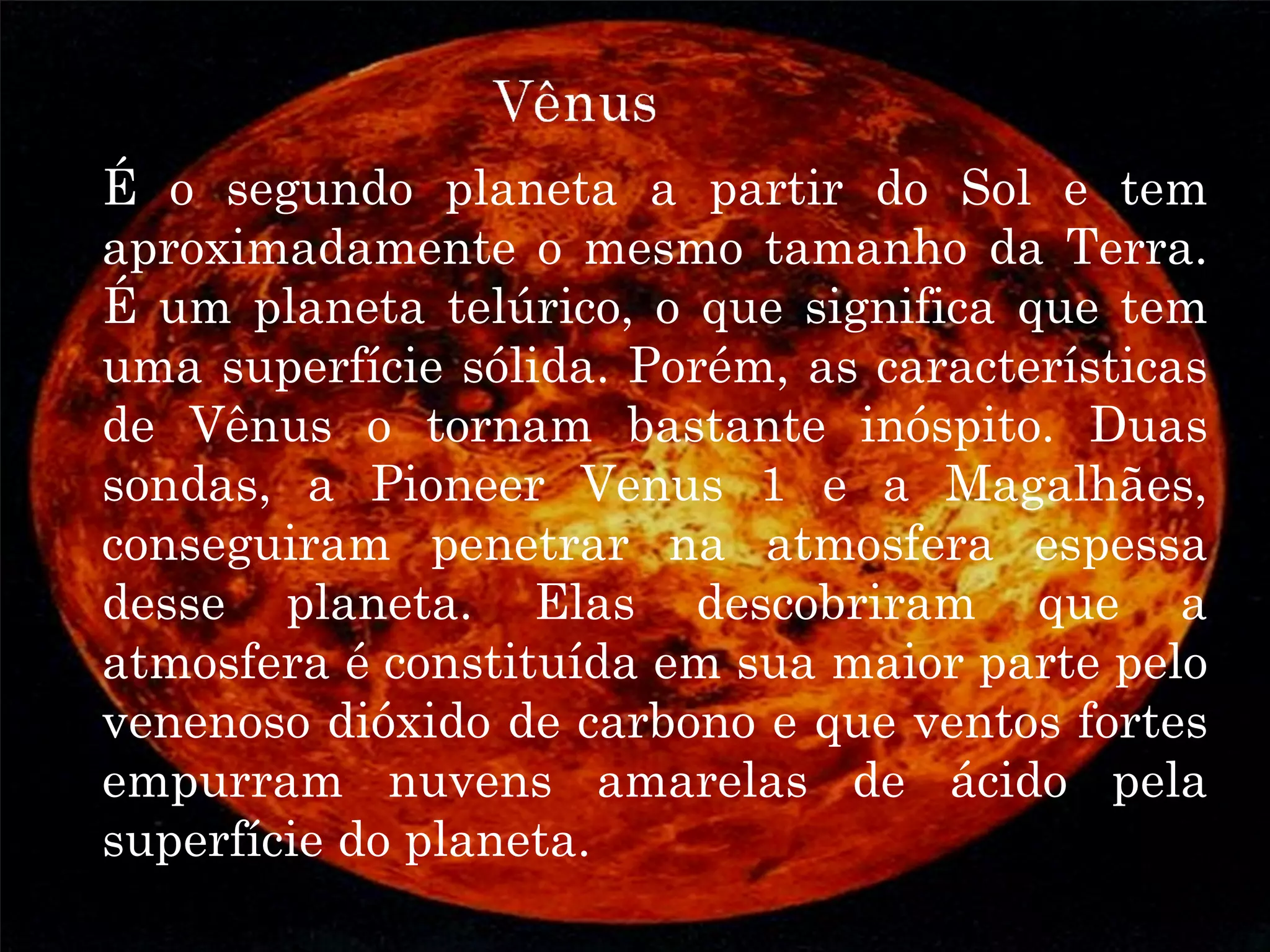 VÊNUS
É o segundo planeta a partir do Sol e tem
aproximadamente o mesmo tamanho da Terra.
É um planeta telúrico, o que significa que tem
uma superfície sólida. Porém, as características
de Vênus o tornam bastante inóspito. Duas
sondas, a Pioneer Venus 1 e a Magalhães,
conseguiram penetrar na atmosfera espessa
desse planeta. Elas descobriram que a
atmosfera é constituída em sua maior parte pelo
venenoso dióxido de carbono e que ventos fortes
empurram nuvens amarelas de ácido pela
superfície do planeta.
 