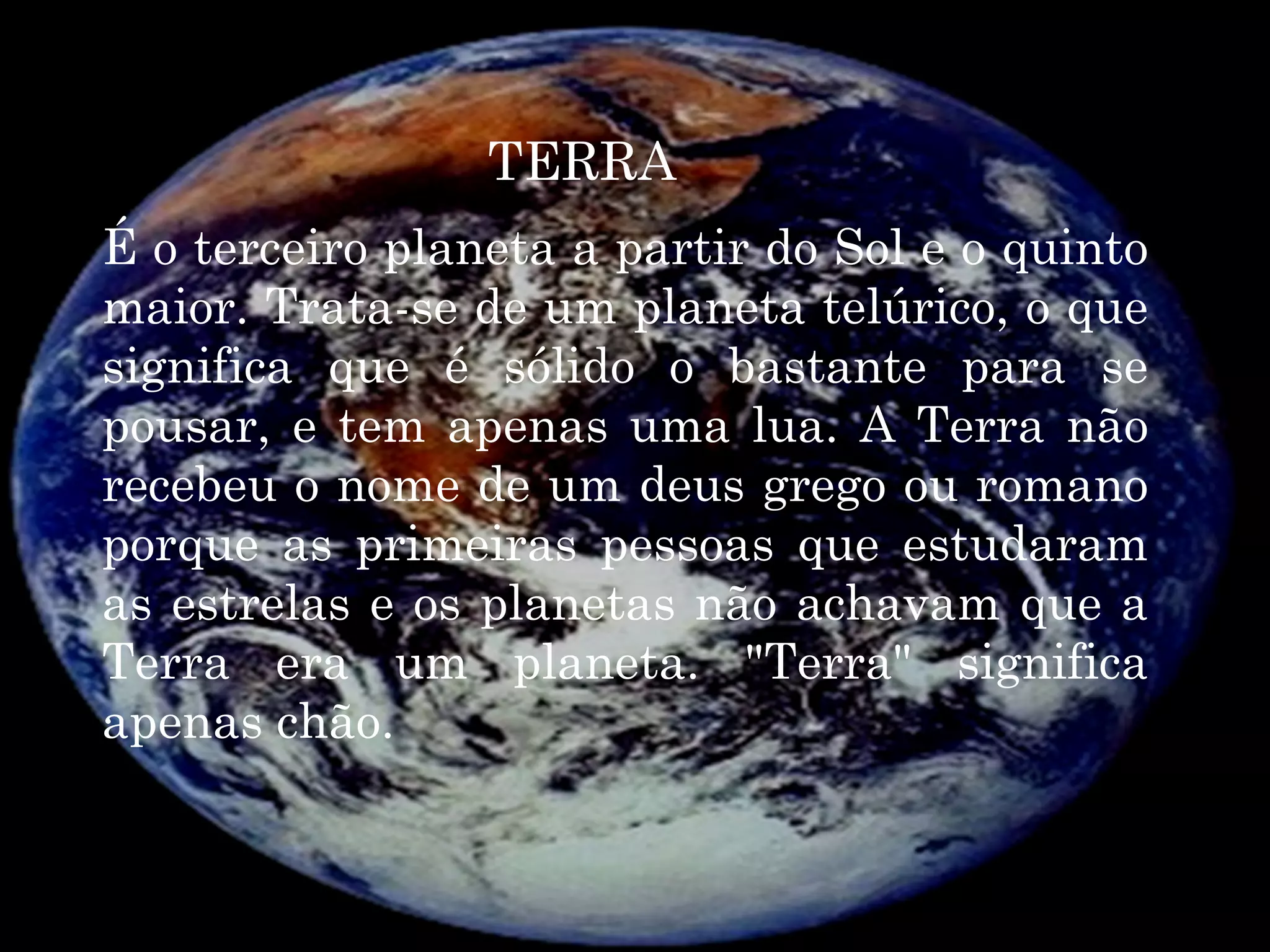 TERRA
É o terceiro planeta a partir do Sol e o quinto
maior. Trata-se de um planeta telúrico, o que
significa que é sólido o bastante para se
pousar, e tem apenas uma lua. A Terra não
recebeu o nome de um deus grego ou romano
porque as primeiras pessoas que estudaram
as estrelas e os planetas não achavam que a
Terra era um planeta. "Terra" significa
apenas chão.
 