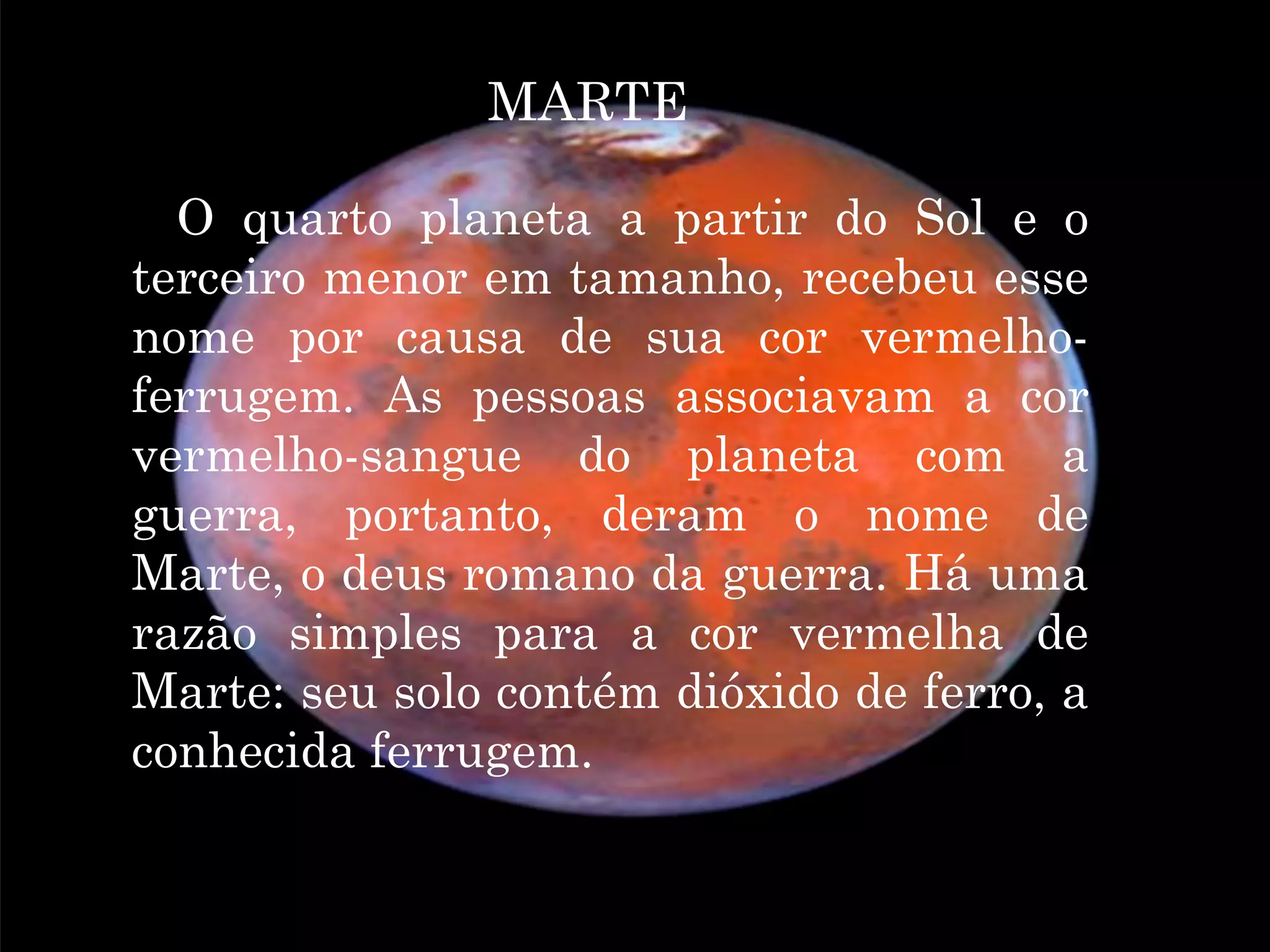 MARTE

É O quarto planeta a partir do Sol e o
terceiro menor em tamanho, recebeu esse
nome por causa de sua cor vermelho-
ferrugem. As pessoas associavam a cor
vermelho-sangue do planeta com a
guerra, portanto, deram o nome de
Marte, o deus romano da guerra. Há uma
razão simples para a cor vermelha de
Marte: seu solo contém dióxido de ferro, a
conhecida ferrugem.
 