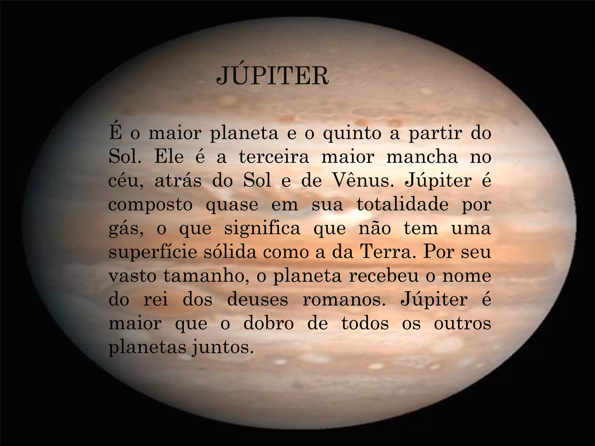 JÚPITER

É o maior planeta e o quinto a partir do
Sol. Ele é a terceira maior mancha no
céu, atrás do Sol e de Vênus. Júpiter é
composto quase em sua totalidade por
gás, o que significa que não tem uma
superfície sólida como a da Terra. Por seu
vasto tamanho, o planeta recebeu o nome
do rei dos deuses romanos. Júpiter é
maior que o dobro de todos os outros
planetas juntos.
 