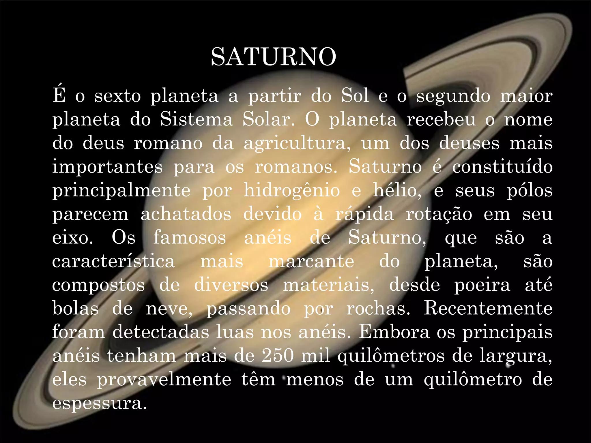 SATURNO
É o sexto planeta a partir do Sol e o segundo maior
planeta do Sistema Solar. O planeta recebeu o nome
do deus romano da agricultura, um dos deuses mais
importantes para os romanos. Saturno é constituído
principalmente por hidrogênio e hélio, e seus pólos
parecem achatados devido à rápida rotação em seu
eixo. Os famosos anéis de Saturno, que são a
característica mais marcante do planeta, são
compostos de diversos materiais, desde poeira até
bolas de neve, passando por rochas. Recentemente
foram detectadas luas nos anéis. Embora os principais
anéis tenham mais de 250 mil quilômetros de largura,
eles provavelmente têm menos de um quilômetro de
espessura.
 