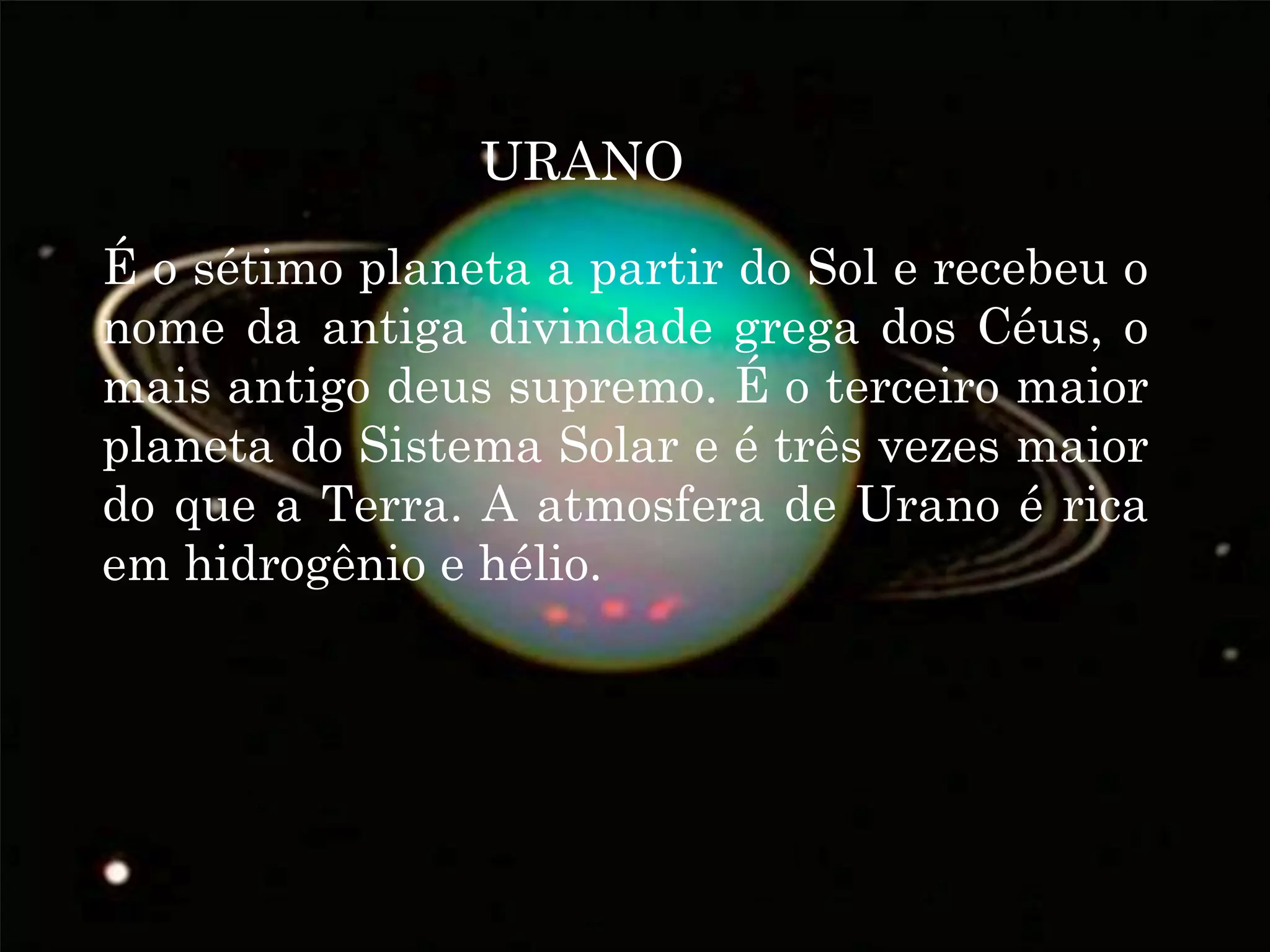 URANO
É o sétimo planeta a partir do Sol e recebeu o
nome da antiga divindade grega dos Céus, o
mais antigo deus supremo. É o terceiro maior
planeta do Sistema Solar e é três vezes maior
do que a Terra. A atmosfera de Urano é rica
em hidrogênio e hélio.
 