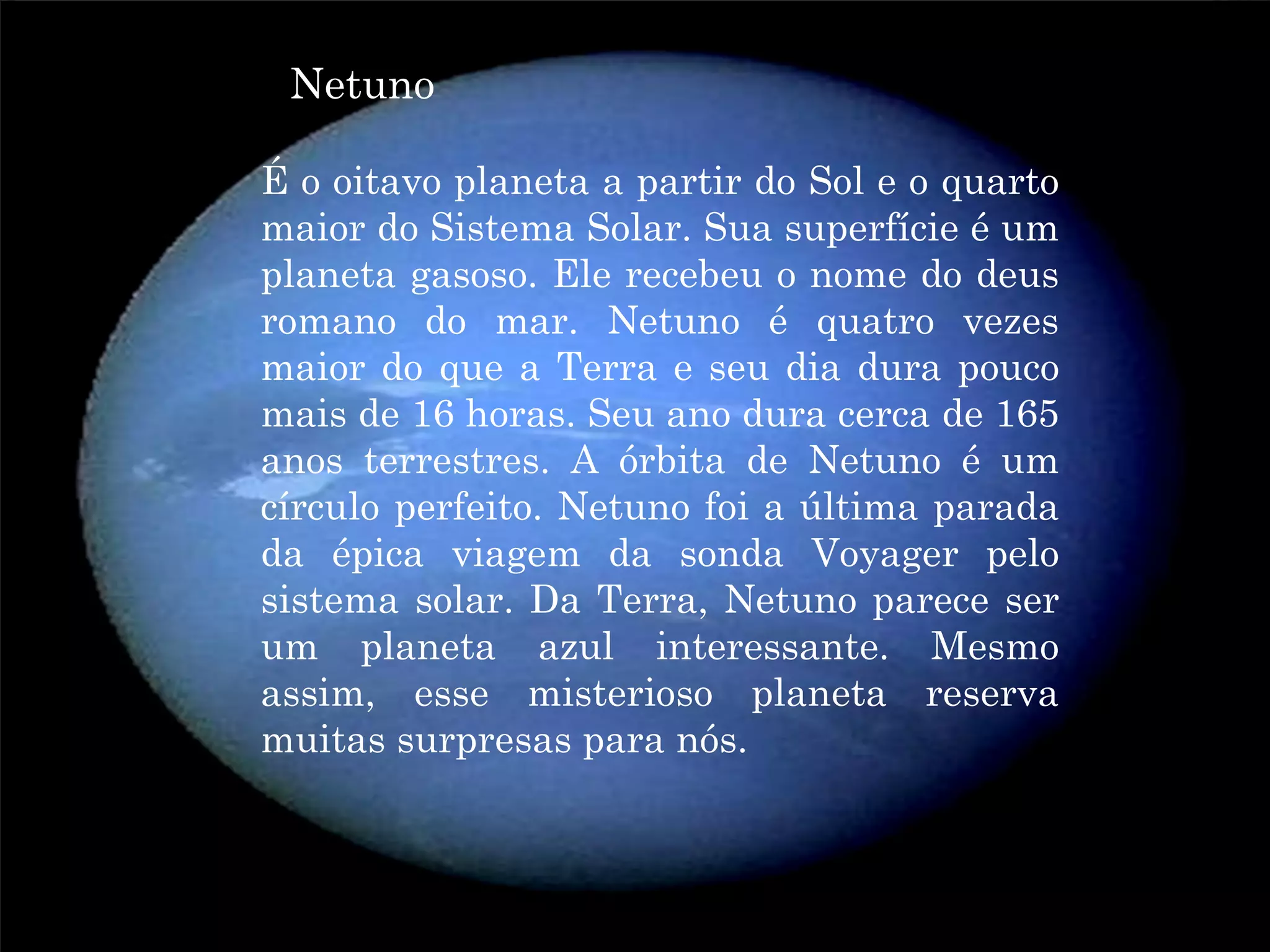 Netuno
NETUNO oitavo planeta a partir do Sol e o quarto
     Éo
         maior do Sistema Solar. Sua superfície é um
         planeta gasoso. Ele recebeu o nome do deus
         romano do mar. Netuno é quatro vezes
         maior do que a Terra e seu dia dura pouco
         mais de 16 horas. Seu ano dura cerca de 165
         anos terrestres. A órbita de Netuno é um
         círculo perfeito. Netuno foi a última parada
         da épica viagem da sonda Voyager pelo
         sistema solar. Da Terra, Netuno parece ser
         um planeta azul interessante. Mesmo
         assim, esse misterioso planeta reserva
         muitas surpresas para nós.
 