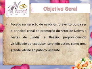 ®




•   Focado na geração de negócios, o evento busca ser
    o principal canal de promoção do setor de Noivas e
    Festas de Jundiaí e Região, proporcionando
    visibilidade ao expositor, servindo assim, como uma
    grande vitrine ao público visitante.
 