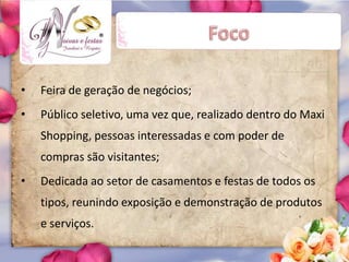 ®




•   Feira de geração de negócios;
•   Público seletivo, uma vez que, realizado dentro do Maxi
    Shopping, pessoas interessadas e com poder de
    compras são visitantes;
•   Dedicada ao setor de casamentos e festas de todos os
    tipos, reunindo exposição e demonstração de produtos
    e serviços.
 