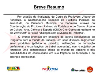 Breve Resumo

       Por ocasião da finalização do Curso do ProJovem Urbano de
Fortaleza, a Coordenadoria Especial de Polí...