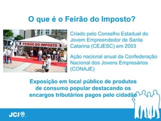 O que é o Feirão do Imposto?
              Criado pelo Conselho Estadual do
              Jovem Empreendedor de Santa
              Catarina (CEJESC) em 2003

              Ação nacional anual da Confederação
              Nacional dos Jovens Empresários
              (CONAJE)

Exposição em local público de produtos
  de consumo popular destacando os
encargos tributários pagos pelo cidadão
 