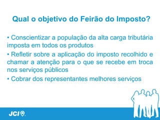 Qual o objetivo do Feirão do Imposto?

• Conscientizar a população da alta carga tributária
imposta em todos os produtos
• Refletir sobre a aplicação do imposto recolhido e
chamar a atenção para o que se recebe em troca
nos serviços públicos
• Cobrar dos representantes melhores serviços
 