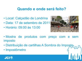 Quando e onde será feito?

• Local: Calçadão de Londrina
• Data: 17 de setembro de 2011
• Horário: 09:00 - 12:00

• Preços de produtos com e sem imposto
• Distribuição de cartilhas A Sombra do Imposto
• Abaixo assinado – Movimento Brasil Eficiente
 