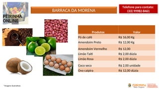 BARRACA DA MORENA
*Imagens ilustrativas
Produtos Valor
Pó de café R$ 16,00 Kg
Amendoim Preto R$ 12,00 Kg
Amendoim Vermelho R$ 12,00
Limão Taiti R$ 2,00 dúzia
Limão Rosa R$ 2,00 dúzia
Coco seco R$ 2,00 unidade
Ovo caipira R$ 12,00 dúzia
Telefone para contato:
(33) 99982-8461
 