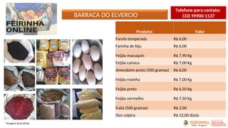 BARRACA DO ELVERCIO
*Imagens ilustrativas
Produtos Valor
Farofa temperada R$ 6,00
Farinha de biju R$ 6,00
Feijão macuquin R$ 7,90 Kg
Feijão carioca R$ 7,00 Kg
Amendoim preto (500 gramas) R$ 6,00
Feijão rosinha R$ 7,00 Kg
Feijão preto R$ 6,50 Kg
Feijão vermelho R$ 7,50 Kg
Fubá (500 gramas) R$ 3,00
Ovo caipira R$ 12,00 dúzia
Telefone para contato:
(33) 99900-1137
 