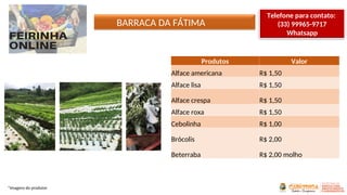 BARRACA DA FÁTIMA
*Imagens do produtor
Produtos Valor
Alface americana R$ 1,50
Alface lisa R$ 1,50
Alface crespa R$ 1,50
Alface roxa R$ 1,50
Cebolinha R$ 1,00
Brócolis R$ 2,00
Beterraba R$ 2,00 molho
Telefone para contato:
(33) 99965-9717
Whatsapp
 