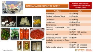 BARRACA DO DONIZETE LOPES
*Imagens do produtor
Produtos Valor
Mandioca R$ 2,00 Kg
Fubá de moinho d’ água R$ 3,00 Kg
Carambola R$ 4,00 kg
Limão rosa R$ 2,00 dúzia
Banana maçã R$ 2,00 dúzia
Pimenta malagueta em
conserva R$ 5,00
Pimenta granel
R$ 4,00 – 100 gramas
R$ 40,00 – 1 Kg
Extrato de pimenta – 50 ml R$ 10,00
Jurubeba em conserva (pote
grande) R$ 15,00
Palha caseira (cigarro)
R$ 2,00 – 20 unidades
R$ 5,00 – 20 unidades
Telefone para contato:
(33) 99958-3210 Whatsapp
(33) 99822-0318
 