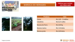 BARRACA DO HERNADES
*Imagens do produtor
Produtos Valor
Couve R$ 1,00 – 3 molhos
Cebolinha R$ 0,25 molho
Banana da Terra R$ 2,00 Kg
Banana nanica R$ 1,50 dúzia
Banana prata R$ 2,00 dúzia
Telefone para contato:
(33) 99853-4698
 