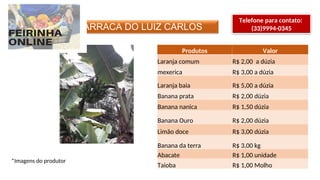 BARRACA DO LUIZ CARLOS
Telefone para contato:
(33)9994-0345
*Imagens do produtor
Produtos Valor
Laranja comum R$ 2,00 a dúzia
mexerica R$ 3,00 a dúzia
Laranja baia R$ 5,00 a dúzia
Banana prata R$ 2,00 dúzia
Banana nanica R$ 1,50 dúzia
Banana Ouro R$ 2,00 dúzia
Limão doce R$ 3,00 dúzia
Banana da terra R$ 3,00 kg
Abacate R$ 1,00 unidade
Taioba R$ 1,00 Molho
 