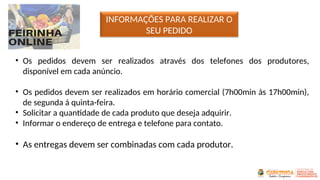 INFORMAÇÕES PARA REALIZAR O
SEU PEDIDO
• Os pedidos devem ser realizados através dos telefones dos produtores,
disponível em cada anúncio.
• Os pedidos devem ser realizados em horário comercial (7h00min ás 17h00min),
de segunda á quinta-feira.
• Solicitar a quantidade de cada produto que deseja adquirir.
• Informar o endereço de entrega e telefone para contato.
• As entregas devem ser combinadas com cada produtor.
 