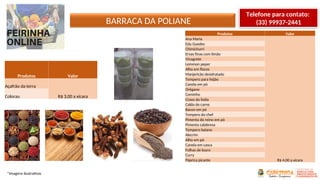 BARRACA DA POLIANE
*Imagens ilustrativas
Telefone para contato:
(33) 99937-2441
Produtos Valor
Ana Maria
R$ 4,00 a xícara
Edu Guedes
Chimichurri
Ervas finas com limão
Vinagrete
Lemmon peper
Alho em flocos
Manjericão desidratado
Tempero para feijão
Canela em pó
Orégano
Cominho
Cravo da Índia
Caldo de carne
Bacon em pó
Tempero do chef
Pimenta do reino em pó
Pimenta calabresa
Tempero baiano
Alecrim
Alho em pó
Canela em casca
Folhas de louro
Curry
Páprica picante
Produtos Valor
Açafrão da terra
R$ 3,00 a xícaraColorau
 