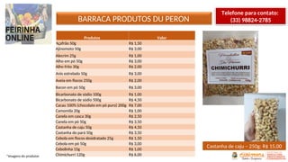 BARRACA PRODUTOS DU PERON
*Imagens do produtor
Telefone para contato:
(33) 98824-2785
Produtos Valor
Açafrão 50g R$ 1,50
Ajinomoto 50g R$ 3,00
Alecrim 25g R$ 1,00
Alho em pó 50g R$ 3,00
Alho frito 30g R$ 2,00
Anis estrelado 50g R$ 3,00
Aveia em flocos 250g R$ 2,00
Bacon em pó 50g R$ 3,00
Bicarbonato de sódio 100g R$ 1,00
Bicarbonato de sódio 500g R$ 4,50
Cacau 100% (chocolate em pó puro) 200g R$ 7,00
Camomila 20g R$ 1,00
Canela em casca 30g R$ 2,50
Canela em pó 50g R$ 3,50
Castanha de caju 50g R$ 4,50
Castanha do pará 50g R$ 3,50
Cebola em flocos desidratado 25g R$ 1,50
Cebola em pó 50g R$ 3,00
Cebolinha 15g R$ 1,00
Chimichurri 120g R$ 6,00
Castanha de caju – 250g: R$ 15,00
 