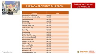 BARRACA PRODUTOS DU PERON
*Imagens ilustrativas
Produtos Valor
Chimichurri c/ limão 120g R$ 6,00
Chimichurri sem pimenta 120g R$ 6,00
Coentro moído 50g R$ 1,00
Colorau 50g R$ 0,50
Colorau 500g R$ 4,50
Cominho moído 30g R$ 1,00
Cravo da índia 25g R$ 2,50
Curry 30g R$ 1,00
Erva doce 50g R$ 3,50
Ervas finas 50g R$ 2,50
Farinha de linhaça 250g R$ 3,00
Frutas cristalizadas 150g R$ 3,00
Fumaça em pó 50g R$ 2,00
Gengibre em pó 25g R$ 1,50
Hortelã 25g R$ 1,00
Louro em folha 15g R$ 1,00
Louro em pó 30g R$ 1,50
Manjericão 20g R$ 1,00
Manjerona 15g R$ 1,00
Mostarda em grãos 50g R$ 1,50
Telefone para contato:
(33) 98824-2785
 