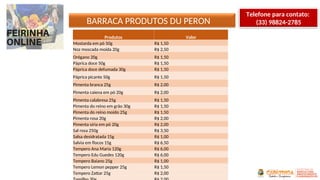 BARRACA PRODUTOS DU PERON
Produtos Valor
Mostarda em pó 50g R$ 1,50
Noz moscada moída 20g R$ 2,50
Orégano 20g R$ 1,50
Páprica doce 50g R$ 1,50
Páprica doce defumada 30g R$ 1,50
Páprica picante 50g R$ 1,50
Pimenta branca 25g R$ 2,00
Pimenta caiena em pó 20g R$ 2,00
Pimenta calabresa 25g R$ 1,50
Pimenta do reino em grão 30g R$ 1,50
Pimenta do reino moído 25g R$ 1,50
Pimenta rosa 20g R$ 2,00
Pimenta síria em pó 20g R$ 2,00
Sal rosa 250g R$ 3,50
Salsa desidratada 15g R$ 1,00
Salvia em flocos 15g R$ 6,50
Tempero Ana Maria 120g R$ 6,00
Tempero Edu Guedes 120g R$ 6,00
Tempero Baiano 25g R$ 1,00
Tempero Lemon pepper 25g R$ 1,50
Tempero Zattar 25g R$ 2,00
Telefone para contato:
(33) 98824-2785
 