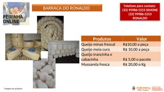 BARRACA DO RONALDO
Produtos Valor
Queijo minas frescal R$10,00 a peça
Queijo meia cura R$ 10,00 a peça
Queijo trancinha e
cabacinha R$ 5,00 o pacote
Mussarela fresca R$ 20,00 o Kg
*Imagens do produtor
Telefone para contato:
(33) 99986-5253 SIMONE
(33) 99986-5253
RONALDO
 