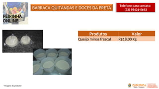 BARRACA QUITANDAS E DOCES DA PRETA
Produtos Valor
Queijo minas frescal R$18,00 Kg
*Imagens do produtor
Telefone para contato:
(33) 98431-5692
 