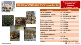 BARRACA CASEIROS DA ROÇA – ANA PAULA
Produtos Valor
Pão de Mandioca R$ 7,00 unidade
Goiabada cascão em barra R$ 18,00 Kg
Goiabada cremosa R$ 10,00 pote de 700 grs
Rosquinhas de nata
R$ 7,00 pacote com 350
gramas
Doce de figo em calda R$ 24,00 Kg
Doce de figo recheado R$ 35,00 Kg
Doce de mini figo R$ 24,00 Kg
Mamão cristalizado R$ 25,00 kg
Broa de arroz (sem glúten) R$ 7,00 bandeja
Caçarola R$ 13,00
Doce de leite de bandeja
(400gramas) R$ 6,00
Doce de leite cremoso R$ 20,00 Kg
Melado R$ 12,00 (garrafa de 2 litros)
*Imagens do produtor
Telefone para contato:
(33) 99950-4531
Ana Paula
(33) 98416-4317 Miriam
 