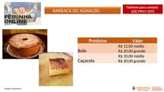 BARRACA DO AGNALDO
*Imagens ilustrativas
Produtos Valor
Bolo
R$ 12,00 médio
R$ 20,00 grande
Caçarola
R$ 10,00 médio
R$ 20,00 grande
Telefone para contato:
(33) 99917-1072
 