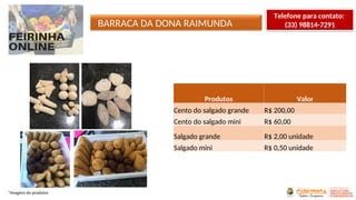 *Imagens do produtor
Produtos Valor
Cento do salgado grande R$ 200,00
Cento do salgado mini R$ 60,00
Salgado grande R$ 2,00 unidade
Salgado mini R$ 0,50 unidade
BARRACA DA DONA RAIMUNDA
Telefone para contato:
(33) 98814-7291
 