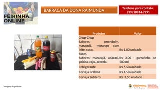 BARRACA DA DONA RAIMUNDA
*Imagens do produtor
Produtos Valor
Chup-Chup
Sabores: amendoim,
maracujá, morango com
leite, coco. R$ 1,00 unidade
Sucos
Sabores: maracujá, abacaxi,
goiaba, caju, acerola.
R$ 3,00 - garrafinha de
500 ml
Refrigerante R$ 6,50 unidade
Cerveja Brahma R$ 4,50 unidade
Cerveja Subzero R$ 3,50 unidade
Telefone para contato:
(33) 98814-7291
 