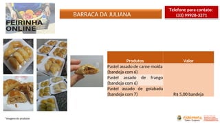 *Imagens do produtor
Produtos Valor
Pastel assado de carne moída
(bandeja com 6)
R$ 5,00 bandeja
Pastel assado de frango
(bandeja com 6)
Pastel assado de goiabada
(bandeja com 7)
BARRACA DA JULIANA
Telefone para contato:
(33) 99928-3271
 
