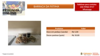 BARRACA DA FÁTIMA
*Imagens do produtor
Produtos Valor
Doce em pedaço (sacola) R$ 5,00
Doces pastoso (pote) R$ 10,00
Telefone para contato:
(33) 99965-9717
Whatsapp
 