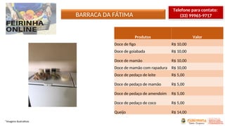 BARRACA DA FÁTIMA
*Imagens ilustrativas
Produtos Valor
Doce de figo R$ 10,00
Doce de goiabada R$ 10,00
Doce de mamão R$ 10,00
Doce de mamão com rapadura R$ 10,00
Doce de pedaço de leite R$ 5,00
Doce de pedaço de mamão R$ 5,00
Doce de pedaço de amendoim R$ 5,00
Doce de pedaço de coco R$ 5,00
Queijo R$ 14,00
Telefone para contato:
(33) 99965-9717
 