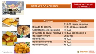 BARRACA DO ADRIANO
*Imagens ilustrativas
Produtos Valor
Biscoito de polvilho
R$ 7,00 pacote pequeno
R$ 14,00 pacote grande
Caçarola de coco e de queijo R$ 9,00
Brevidade de açúcar mascavo e
de açúcar comum
R$ 6,00 bandeja com 5
unidades
Bolo de arroz R$ 9,00
Bolo de milho verde R$ 9,00
Bolo de cenoura R$ 9,00
Telefone para contato:
(33) 99983-0371
 