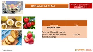 BARRACA DA FÁTIMA
*Imagens ilustrativas
Telefone para contato:
(33) 99965-9717
Produtos Valor
Polpas de Frutas
Sabores: Maracujá, acerola,
goiaba, abacaxi, abacaxi com
hortelã, morango
R$ 2,50
 
