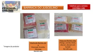 BARRACA DO JUSCELINO
Telefone para contato:
(33)99804-1482
POLPA DE FRUTAS 150
g
Maracujá, Graviola,
Morango
R$3,00 cada
Polpa de FRUTAS 150g
Manga, acerola, limão,
abacaxi, abacaxi com
hortelã
R$ 2,00 cada
*Imagens do produtor
 