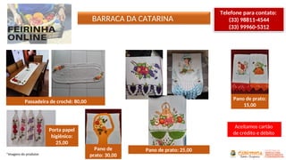 BARRACA DA CATARINA
*Imagens do produtor
Telefone para contato:
(33) 98811-4544
(33) 99960-5312
Passadeira de crochê: 80,00
Porta papel
higiênico:
25,00
Pano de
prato: 30,00
Pano de prato: 25,00
Pano de prato:
15,00
Aceitamos cartão
de crédito e débito
 