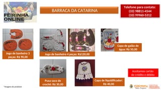 BARRACA DA CATARINA
*Imagens do produtor
Telefone para contato:
(33) 98811-4544
(33) 99960-5312
Jogo de banheiro 3
peças: R$ 90,00
Jogo de banheiro 4 peças: R$120,00
Capa de galão de
água: R$ 50,00
Puxa saco de
crochê: R$ 30,00
Capa de liquidificador:
R$ 40,00
Aceitamos cartão
de crédito e débito
 