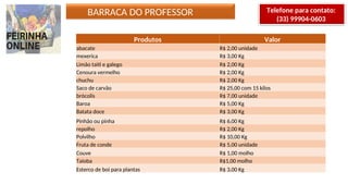 Produtos Valor
abacate R$ 2,00 unidade
mexerica R$ 3,00 Kg
Limão taiti e galego R$ 2,00 Kg
Cenoura vermelho R$ 2,00 Kg
chuchu R$ 2,00 Kg
Saco de carvão R$ 25,00 com 15 kilos
brócolis R$ 7,00 unidade
Baroa R$ 5,00 Kg
Batata doce R$ 3,00 Kg
Pinhão ou pinha R$ 6,00 Kg
repolho R$ 2,00 Kg
Polvilho R$ 10,00 Kg
Fruta de conde R$ 5,00 unidade
Couve R$ 1,00 molho
Taioba R$1,00 molho
Esterco de boi para plantas R$ 3,00 Kg
BARRACA DO PROFESSOR Telefone para contato:
(33) 99904-0603
 