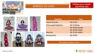 BARRACA DA LUIZA
*Imagens do produtor
Produtos Valor
Panos de prato R$ 25,00
Porta papel higiênico R$ 25,00 Kg
Bonecas
R$ 40,00 grande
R$ 30,00 média
R$ 15,00 média
Bonequinho R$ 40,00
Revendedora Natura e Avon
Telefone para contato:
(33) 99918-1395
 