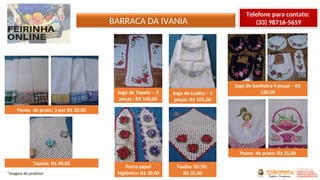 BARRACA DA IVANIA
*Imagens do produtor
Telefone para contato:
(33) 98716-5659
Panos de prato: 3 por R$ 20,00
Tapete: R$ 40,00
Jogo de Tapete – 3
peças : R$ 140,00
Porta papel
higiênico: R$ 30,00
Jogo de toalha – 2
peças: R$ 100,00
Jogo de banheiro 4 peças – R$
120,00
Toalha 50/50:
R$ 35,00
Panos de prato: R$ 25,00
 