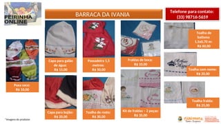 *Imagens do produtor
BARRACA DA IVANIA
Telefone para contato:
(33) 98716-5659
Puxa saco:
R$ 10,00
Capa para galão
de água:
R$ 15,00
Capa para bujão:
R$ 20,00
Passadeira 1,5
metros:
R$ 50,00
Toalha de rosto:
R$ 30,00
Fraldas de boca:
R$ 10,00
Kit de fraldas – 2 peças:
R$ 35,00
Toalha de
batismo
1,5x0,70 m:
R$ 60,00
Toalha com nome:
R$ 20,00
Toalha fralda:
R$ 25,00
 