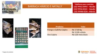 *Imagens do produtor
Produtos Valor
Frango e Galinha Caipira R$ 17,00 Kg
Ovo Caipira
R$ 12,00 a dúzia
R$ 6,00 meia dúzia
BARRACA MÁRCIO E NATALLY
Telefone para contato:
(33) 99921-8993 – Nicolle
(33) 99944-8323 – Natally
(33) 99948-9234 - Márcio
 