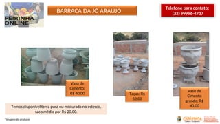 Vaso de
Cimento:
R$ 40,00 Taças: R$
50,00
Vaso de
Cimento
grande: R$
40,00
BARRACA DA JÔ ARAÚJO
Temos disponível terra pura ou misturada no esterco,
saco médio por R$ 20,00.
*Imagens do produtor
Telefone para contato:
(33) 99996-4737
 