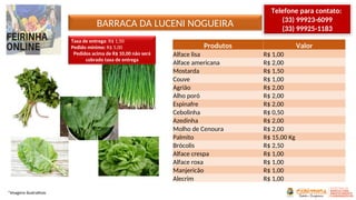 BARRACA DA LUCENI NOGUEIRA
*Imagens ilustrativas
Produtos Valor
Alface lisa R$ 1,00
Alface americana R$ 2,00
Mostarda R$ 1,50
Couve R$ 1,00
Agrião R$ 2,00
Alho poró R$ 2,00
Espinafre R$ 2,00
Cebolinha R$ 0,50
Azedinha R$ 2,00
Molho de Cenoura R$ 2,00
Palmito R$ 15,00 Kg
Brócolis R$ 2,50
Alface crespa R$ 1,00
Alface roxa R$ 1,00
Manjericão R$ 1,00
Alecrim R$ 1,00
Telefone para contato:
(33) 99923-6099
(33) 99925-1183
Taxa de entrega: R$ 1,50
Pedido mínimo: R$ 5,00
Pedidos acima de R$ 10,00 não será
cobrado taxa de entrega
 