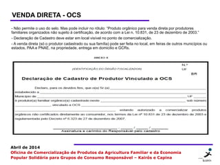 11 1111
Abril de 2014
Oficina de Comercialização de Produtos da Agricultura Familiar e da Economia
Popular Solidária para Grupos de Consumo Responsável – Kairós e Capina
VENDA DIRETA - OCS
- Não permite o uso do selo. Mas pode incluir no rótulo: “Produto orgânico para venda direta por produtores
familiares organizados não sujeito à certificação, de acordo com a Lei n. 10.831, de 23 de dezembro de 2003.”
- Declaração de Cadastro deve estar em local visível no ponto de comercialização.
- A venda direta (só o produtor cadastrado ou sua família) pode ser feita no local, em feiras de outros municípios ou
estados, PAA e PNAE, na propriedade, entrega em domicilio e GCRs.
 