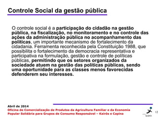 12 1212
Abril de 2014
Oficina de Comercialização de Produtos da Agricultura Familiar e da Economia
Popular Solidária para Grupos de Consumo Responsável – Kairós e Capina
Controle Social da gestão pública
O controle social é a participação do cidadão na gestão
pública, na fiscalização, no monitoramento e no controle das
ações da administração pública no acompanhamento das
políticas, um importante mecanismo de fortalecimento da
cidadania. Ferramenta reconhecida pela Constituição 1988, que
possibilita o fortalecimento da democracia representativa e
participativa na formulação, gestão e controle de políticas
públicas, permitindo que os setores organizados da
sociedade atuem na gestão das políticas públicas, sendo
uma oportunidade para as classes menos favorecidas
defenderem seu interesses.
 
