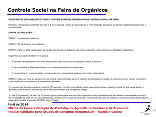 16 1616
Abril de 2014
Oficina de Comercialização de Produtos da Agricultura Familiar e da Economia
Popular Solidária para Grupos de Consumo Responsável – Kairós e Capina
Controle Social na Feira de Orgânicos
PROCESSO DE ORGANIZAÇÃO DO GRUPO DA FEIRA DO MODELODROMO PARA O CONTROLE SOCIAL NA FEIRA
Números: 29 barracas atualmente na Feira e 8 ou 9 pessoas ( sendo 2 consumidoras, e 1 de instituição apoiadora, os demais são feirantes) para fazer o
controle social
ETAPAS DO PROCESSO:
ETAPA 1: Construímos o chek list
ETAPA 2: GT de Controle foi constituído
ETAPA 3: Cada um esta vendo quais as bancas que gostaria de trabalhar, pois como a ação tem cunho educativo a afinidade é importante....
Sugerimos que sejam divididos em 3 grupos:
• 4 feirantes se organizariam para ficar responsáveis pelas bancas de processados, mistas e serviços.
• 1 rep de entidade e 3 feirantes ficariam com as bancas exclusivas de perecíveis.
• 1 consumidora e 1 rep de entidade complementamos o necessário e ajudamos nas mais problemáticas.
ETAPA 4: Cada um ficou de pensar como se sentiria mais confortável para um trabalho de orientação ao colega, no próximo encontro iremos conversar e
irmos acertando como fazemos e iniciaremos o processo.
Foi proposto aos feirantes que fazem parte do GT que cada um faça uma reflexão sobre a sua própria banca, a partir do check list que segue abaixo, e
apresente suas dúvidas e saiba quais são as desconformidades que vai precisar corrigir.
ETAPA 5: No sábado 5 de abril , às 10 horas o grupo processados fará uma visita conjunta as suas próprias bancas para avaliar a compreensão do check
list e a situação de cada um. Ao meio dia faremos o mesmo com o grupo de perecíveis. Conversaremos sobre as dúvidas e veremos se ainda restará alguma
coisa para consultar o Marcelo( CPORG) e/ou o Thiago.
 