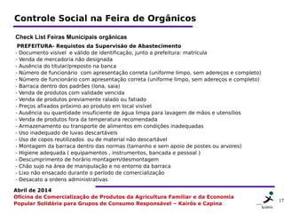 17 1717
Abril de 2014
Oficina de Comercialização de Produtos da Agricultura Familiar e da Economia
Popular Solidária para Grupos de Consumo Responsável – Kairós e Capina
Controle Social na Feira de Orgânicos
Check List Feiras Municipais orgânicas
 PREFEITURA- Requistos da Supervisão de Abastecimento 
- Documento visível  e válido de identificação, junto a prefeitura: matrícula
- Venda de mercadoria não designada
- Ausência do titular/preposto na banca
- Número de funcionário  com apresentação correta (uniforme limpo, sem adereços e completo)
- Número de funcionário com apresentação correta (uniforme limpo, sem adereços e completo)
- Barraca dentro dos padrões (lona, saia)
- Venda de produtos com validade vencida
- Venda de produtos previamente ralado ou fatiado
- Preços afixados próximo ao produto em local visível
- Ausência ou quantidade insuficiente de água limpa para lavagem de mãos e utensílios
- Venda de produtos fora da temperatura recomendada
- Armazenamento ou transporte de alimentos em condições inadequadas
- Uso inadequado de luvas descartáveis
- Uso de copos reutilizados  ou de material não descartável
- Montagem da barraca dentro das normas (tamanho e sem apoio de postes ou arvores)
- Higiene adequada ( equipamentos , instrumentos, bancada e pessoal )
- Descumprimento de horário montagem/desmontagem
- Chão sujo na área de manipulação e no entorno da barraca
- Lixo não ensacado durante o período de comercialização
- Desacato a ordens administrativas
 