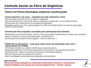 18 1818
Abril de 2014
Oficina de Comercialização de Produtos da Agricultura Familiar e da Economia
Popular Solidária para Grupos de Consumo Responsável – Kairós e Capina
Controle Social na Feira de Orgânicos
Check List Feiras Municipais orgânicas (continuação)
Centro Esportivo e de Lazer – requisitos de onde realizamos a feira
Uso do quadro de forças de forma segura e adequada
Estacionamento de um veículo por banca, alinhados e cadastrados , no local determinado.
Contribuição com material de uso e limpeza dos banheiros
Montagem da feira às 7:00 e desmontagem às 13:00. Fora deste horário os veículos não podem
entrar na área da feira.
 
Comissão de Feira requisitos acordados para participação dos feirantes  
Participação na reunião semestral  da feira e em convocações extraordinárias sempre que necessário
Acatar e respeitar o grupo responsável pelo “controle social”
Contribuição ao caixa da feira (divulgação , chefe na feira, etc...)
 
MAPA( Min da Agricultura -  esta parte ainda carece de aprofundar mais com o
representante da CPORG)
Certificação orgânica ou cadastro de OCS para produção própria
Disposição separada e facilmente notada pelos consumidores  da produção de terceiros
Identificação da  origem de produtos de terceiros e certificado orgânico
Nota de compra para os produtos de terceiros
Uso de embalagem ambientalmente adequada (recomendável)
 